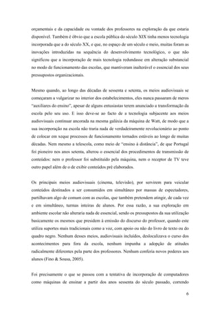 orçamentais e da capacidade ou vontade dos professores na exploração da que estaria
disponível. Também é óbvio que a escola pública do século XIX tinha menos tecnologia
incorporada que a do século XX, e que, no espaço de um século e meio, muitas foram as
inovações introduzidas na sequência do desenvolvimento tecnológico, o que não
significou que a incorporação de mais tecnologia redundasse em alteração substancial
no modo de funcionamento das escolas, que mantiveram inalterável o essencial dos seus
pressupostos organizacionais.


Mesmo quando, ao longo das décadas de sessenta e setenta, os meios audiovisuais se
começaram a vulgarizar no interior dos estabelecimentos, eles nunca passaram de meros
“auxiliares do ensino”, apesar de alguns entusiastas terem anunciado a transformação da
escola pelo seu uso. E isso deve-se ao facto de a tecnologia subjacente aos meios
audiovisuais continuar ancorada na mesma galáxia da máquina de Watt, de modo que a
sua incorporação na escola não traria nada de verdadeiramente revolucionário ao ponto
de colocar em xeque processos de funcionamento tornados estáveis ao longo de muitas
décadas. Nem mesmo a telescola, como meio de “ensino à distância”, de que Portugal
foi pioneiro nos anos setenta, alterou o essencial dos procedimentos de transmissão de
conteúdos: nem o professor foi substituído pela máquina, nem o receptor de TV teve
outro papel além de o de exibir conteúdos pré elaborados.


Os principais meios audiovisuais (cinema, televisão), por servirem para veicular
conteúdos destinados a ser consumidos em simultâneo por massas de espectadores,
partilhavam algo de comum com as escolas, que também pretendem atingir, de cada vez
e em simultâneo, turmas inteiras de alunos. Por essa razão, a sua exploração em
ambiente escolar não alteraria nada de essencial, sendo os pressupostos da sua utilização
basicamente os mesmos que presidem à emissão do discurso do professor, quando este
utiliza suportes mais tradicionais como a voz, com apoio ou não do livro de texto ou do
quadro negro. Nenhum desses meios, audiovisuais incluídos, deslocalizava o curso dos
acontecimentos para fora da escola, nenhum impunha a adopção de atitudes
radicalmente diferentes pela parte dos professores. Nenhum conferia novos poderes aos
alunos (Fino & Sousa, 2005).


Foi precisamente o que se passou com a tentativa de incorporação de computadores
como máquinas de ensinar a partir dos anos sessenta do século passado, correndo

                                                                                       6
 