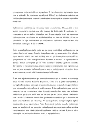 programas de ensino assistido por computador. E é precisamente o que se passa agora
com a utilização das novíssimas gerações do ENIAC, servindo como máquinas de
distribuição de conteúdos, mas funcionando sobre uma designação genérica enganadora
e capciosa.


Refiro-me às plataformas de e-learning, puras ou em formato blended, isto é, com
ensino presencial à mistura, que são sistemas de distribuição de conteúdos pré-
preparados, a que se acede à distância e que, de uma maneira geral, não passam de
prolongamentos electrónicos, ou semi-electrónicos no caso do blended, da escola
tradicional. Ou seja, a escola fabril por outros meios, a escola do tempo de Watt, mas
apoiada em tecnologias da era do ENIAC.


Sobre essas plataformas, de há muito que me causa perplexidade a utilização, que me
parece abusiva, da palavra learning (aprendizagem) e por duas razões. Em primeiro
lugar, porque a palavra certa seria teaching, uma vez que é essa palavra que significa o
que propõem, de facto, essas plataformas de ensino à distância. A segunda razão é
porque a palavra learning tem que ver com o universo do aprendiz e, para ser adequada,
deve centrar-se na sua actividade, ao passo que teaching remeteria para o professor, a
cujo universo compete, tradicionalmente, o que as plataformas de e-learning fazem
verdadeiramente, ou seja, distribuir conteúdos pré elaborados.


É por essas e por outras razões que estou convencido de que os sistemas de e-learning,
ainda não são o futuro da escola do passado. Como toda a gente compreenderá, a
inovação não reside na tecnologia propriamente dita, mas no que ela nos permite fazer
com o seu auxílio. A tecnologia só será ferramenta de inovação pedagógica a partir do
momento em que permita fazer coisas diferentes, quando abrir portas para territórios
inesperados, que podem muito bem não ter nada que ver, sequer, com o currículo ou
com a escola. E, sobretudo, noutras mãos que não nas dos técnicos que se escondem por
detrás das plataformas de e-learning. Por outras palavras, inovação implica ruptura
paradigmática e não a proposta de “mais do mesmo”, implícita naquelas plataformas,
ainda que a coberto de um marketing particularmente agressivo, que explora, aberta e
paradoxalmente, uma concepção tradicionalista de escola e a crença de que as novas
tecnologias são, mais que a chave do futuro, já o próprio futuro.



                                                                                      7
 
