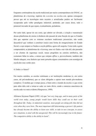 Enquanto continuadoras da escola tradicional por meios contemporâneos do ENIAC, as
plataformas de e-learning, espécies de e-escolas ou escolas.com, apenas conseguem
provar que até as tecnologias mais recentes e actualizadas podem ser facilmente
recuperadas pelo velho paradigma industrial, perdendo, por causa disso, todo o
potencial inovador de que sejam, eventualmente, portadoras.


Por outro lado, apesar do seu custo, que admito ser elevado, a criação e manutenção
dessas plataformas de ensino à distância não passará de uma fracção do que os Estados
têm que suportar com os sistemas escolares tradicionais presenciais, não sendo
descartável que venham a constituir (mais) uma forma de emagrecimento do Estado
Social, a cujo amparo se fundou a escola pública, agora sob suspeita. Como toda a gente
compreenderá, as plataformas de e-learning, uma vez finda a sua vida útil, não passarão
a ser clientes da segurança social, nunca progridem na carreira retributiva, não
costumam faltar às aulas, a menos que estejam offline e, provavelmente, também não
falarão eduques, esse dialecto que tanto perturba alguns comentadores com nostalgia da
escola dos seus verdes anos


4. Então e o futuro?


Em muitos sentidos, as escolas continuam a ser instituições modernas (e, em certos
casos, até pré-modernas), que se vêem obrigadas a operar num mundo pós-moderno
complexo. À medida que o tempo passa, o hiato entre o mundo da escola e o que existe
para além dela está a tornar-se cada vez mais óbvio, sendo a natureza anacrónica da
escola cada vez mais evidente (Hargreaves, 1998).


Afirmava Seymour Papert (1993: vii) que “not very long ago, and in many parts of the
world even today, young people would learn skills they could use in their work
throughout life. Today, in industrial countries, most people are doing jobs that did not
exist when they were born. The most important skill determining a person’s life pattern
has already become the ability to learn new skills, to take in new concepts, to assess
new situations, to deal with the unexpected. This will be increasingly true in the future:
The competitive ability is the ability to learn”.




                                                                                        8
 
