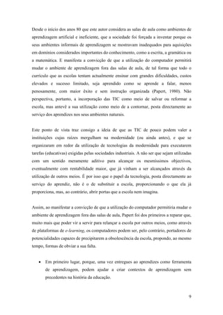 Desde o início dos anos 80 que este autor considera as salas de aula como ambientes de
aprendizagem artificial e ineficiente, que a sociedade foi forçada a inventar porque os
seus ambientes informais de aprendizagem se mostravam inadequados para aquisições
em domínios considerados importantes do conhecimento, como a escrita, a gramática ou
a matemática. E manifesta a convicção de que a utilização do computador permitirá
mudar o ambiente de aprendizagem fora das salas de aula, de tal forma que todo o
currículo que as escolas tentam actualmente ensinar com grandes dificuldades, custos
elevados e sucesso limitado, seja aprendido como se aprende a falar, menos
penosamente, com maior êxito e sem instrução organizada (Papert, 1980). Não
perspectiva, portanto, a incorporação das TIC como meio de salvar ou reformar a
escola, mas antevê a sua utilização como meio de a contornar, posta directamente ao
serviço dos aprendizes nos seus ambientes naturais.


Este ponto de vista traz consigo a ideia de que as TIC de pouco podem valer a
instituições cujas raízes mergulham na modernidade (ou ainda antes), e que se
organizaram em redor da utilização de tecnologias da modernidade para executarem
tarefas (educativas) exigidas pelas sociedades industriais. A não ser que sejam utilizadas
com um sentido meramente aditivo para alcançar os mesmíssimos objectivos,
eventualmente com rentabilidade maior, que já vinham a ser alcançados através da
utilização de outros meios. É por isso que o papel da tecnologia, posta directamente ao
serviço do aprendiz, não é o de substituir a escola, proporcionando o que ela já
proporciona, mas, ao contrário, abrir portas que a escola nem imagina.


Assim, ao manifestar a convicção de que a utilização do computador permitiria mudar o
ambiente de aprendizagem fora das salas de aula, Papert foi dos primeiros a reparar que,
muito mais que poder vir a servir para relançar a escola por outros meios, como através
de plataformas de e-learning, os computadores podem ser, pelo contrário, portadores de
potencialidades capazes de precipitarem a obsolescência da escola, propondo, ao mesmo
tempo, formas de obviar a sua falta.


   •   Em primeiro lugar, porque, uma vez entregues ao aprendizes como ferramenta
       de aprendizagem, podem ajudar a criar contextos de aprendizagem sem
       precedentes na história da educação.



                                                                                        9
 