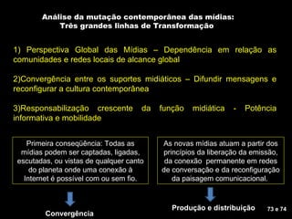 Análise da mutação contemporânea das mídias: Três grandes linhas de Transformação  1) Perspectiva Global das Mídias – Dependência em relação as comunidades e redes locais de alcance global 2)Convergência entre os suportes midiáticos – Difundir mensagens e reconfigurar a cultura contemporânea 3)Responsabilização crescente da função midiática - Potência informativa e mobilidade Primeira conseqüência: Todas as mídias podem ser captadas, ligadas, escutadas, ou vistas de qualquer canto do planeta onde uma conexão à Internet é possível com ou sem fio. As novas mídias atuam a partir dos princípios da liberação da emissão, da conexão  permanente em redes de conversação e da reconfiguração da paisagem comunicacional.  Convergência 73 e 74 Produção e distribuição 
