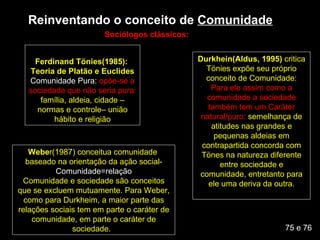 Reinventando o conceito de  Comunidade Ferdinand Tönies(1985):  Teoria de Platão e Euclides Comunidade Pura:  opõe-se a sociedade que não seria pura:  família, aldeia, cidade – normas e controle– união hábito e religião Sociólogos clássicos: Durkhein(Aldus, 1995)  critica Tönies expõe seu próprio conceito de Comunidade: Para ele assim como a comunidade a sociedade também tem um Caráter natural/puro:  semelhança de atitudes nas grandes e pequenas aldeias em contrapartida concorda com Tönes na natureza diferente entre sociedade e comunidade, entretanto para ele uma deriva da outra. Webe r(1987) conceitua comunidade  baseado na orientação da ação social-  Comunidade=relação Comunidade e sociedade são conceitos que se excluem mutuamente. Para Weber, como para Durkheim, a maior parte das relações sociais tem em parte o caráter de comunidade, em parte o caráter de sociedade.  75 e 76 