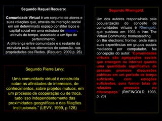 Segundo Raquel Recuero: Comunidade Virtual  é um conjunto de atores e suas relações que, através da interação social em um determinado espaço constitui laços e capital social em uma estrutura de  cluster , através do tempo, associado a um tipo de pertencimento. A diferença entre comunidade e o restante da estrutura está nos elementos de conexão, nas propriedades das Redes. (Recuero, 2009,p. 26) Segundo Rheingold: Um dos autores responsáveis pela popularização do conceito de comunidades virtuais é  Rheingold,  que publicou em 1993 o livro The Virtual Community: homesteading on the electronic frontier, onde narra suas experiências em grupos sociais mediados por computador. Na concepção do autor:  “ Comunidades virtuais são agregações sociais que emergem na internet quando uma quantidade significativa de pessoas promove discussões públicas em um período de tempo suficiente, com emoções suficientes, para formar teias de relações pessoais no ciberespaço .”  (RHEINGOLD, 1993, p. 20) Segundo Pierre Levy: “ Uma comunidade virtual é construída sobre as afinidades de interesses, de conhecimentos, sobre projetos mútuos, em um processo de cooperação ou de troca, tudo isso independentemente das proximidades geográficas e das filiações institucionais.” (LEVY, 1999, p.128) 