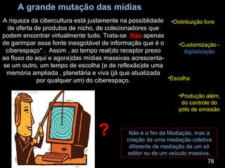 A grande mutação das mídias A riqueza da cibercultura está justamente na possiblidade de oferta de produtos de nicho, de colecionadores que podem encontrar virtualmente tudo. Trata-se  Não  apenas de garimpar essa fonte inesgotável de informação que é o ciberespaço* .  Assim , ao tempo real(do receptor preso ao fluxo do aqui e agora)das mídias massivas acrescenta-se um outro, um tempo de escolha (e de reflexão)de uma memória ampliada , planetária e viva (já que atualizada por qualquer um) do ciberespaço. 78 Customização -  digitalização Escolha Produção além, do controle do pólo de emissão Distribuição livre Não é o fim da Mediação, mas a criação de uma mediação coletiva diferente da mediação de um só editor ou de um veículo massivo. ? 