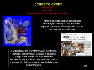 80 A velocidade das transformações científicas, técnicas, econômicas, culturais e políticas obriga cada um de nós a se redefinir constantemente, a fazer conhecer aos outros sua nova identidade, suas novas finalidades e competências. Jornalismo digital: Informação Memória Aprofundamento dos bancos de dados  Temos hoje com os meios digitais de informação, acesso a uma memória expandida e antes não disponibilizada e com controle centralizado. 
