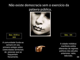 Não existe democracia sem o exercício da palavra pública. A comunidade funda-se sempre em seu primeiro estágio sobre  coletividades territoriais de  pessoas que se frequentam  fisicamente. Sec. XVIII e XIX Séc.  XX A cidade midiática  manifesta estilos diferentes de regimes políticos dos séculos anteriores: rádio, televisão. 68 