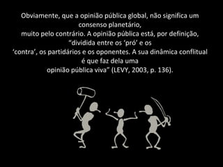 Obviamente, que a opinião pública global, não significa um consenso planetário, muito pelo contrário. A opinião pública está, por definição, “dividida entre os ‘pró’ e os ‘contra’, os partidários e os oponentes. A sua dinâmica conflitual é que faz dela uma opinião pública viva” (LEVY, 2003, p. 136). 