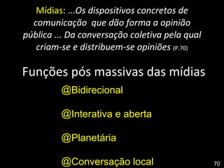 Mídias : ... Os dispositivos concretos de comunicação  que dão forma a opinião pública ... Da conversação coletiva pela qual criam-se e distribuem-se opiniões  (P.70)   Funções pós massivas das mídias Bidirecional Interativa e aberta Planetária Conversação local  70 