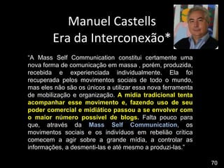 Manuel Castells Era da Interconexão* “ A Mass Self Communication constitui certamente uma nova forma de comunicação em massa , porém, produzida, recebida e experienciada individualmente. Ela foi recuperada pelos movimentos sociais de todo o mundo, mas eles não são os únicos a utilizar essa nova ferramenta de mobilização e organização.  A mídia tradicional tenta acompanhar esse movimento e, fazendo uso de seu poder comercial e midiático passou a se envolver com o maior número possível de blogs.  Falta pouco para que, através da  Mass Self Communication , os movimentos sociais e os indivíduos em rebelião crítica comecem a agir sobre a grande mídia, a controlar as informações, a desmenti-las e até mesmo a produzi-las.” 70 