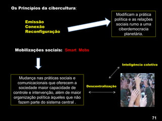 Emissão Conexão  Reconfiguração Mobilizações sociais:  Smart  Mobs Mudança nas práticas sociais e comunicacionais que oferecem a sociedade maior capacidade de controle e intervenção, além de maior organização política àqueles que não fazem parte do sistema central . Descentralização Modificam a prática política e as relações sociais rumo a uma ciberdemocracia planetária. Os Princípios da cibercultura : Inteligência coletiva 71 