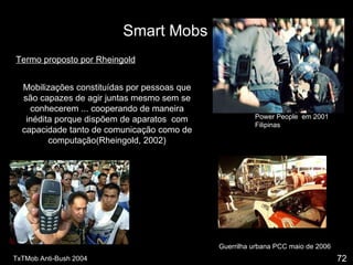 Smart Mobs Termo proposto por Rheingold Mobilizações constituídas por pessoas que são capazes de agir juntas mesmo sem se conhecerem ... cooperando de maneira inédita porque dispõem de aparatos  com capacidade tanto de comunicação como de computação(Rheingold, 2002) TxTMob Anti-Bush 2004 Power People  em 2001 Filipinas Guerrilha urbana PCC maio de 2006 72 