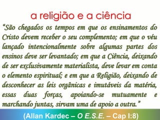 a religião e a ciência
“São chegados os tempos em que os ensinamentos do
Cristo devem receber o seu complemento; em que o véu
lançado intencionalmente sobre algumas partes dos
ensinos deve ser levantado; em que a Ciência, deixando
de ser exclusivamente materialista, deve levar em conta
o elemento espiritual; e em que a Religião, deixando de
desconhecer as leis orgânicas e imutáveis da matéria,
essas duas forças, apoiando-se mutuamente e
marchando juntas, sirvam uma de apoio a outra.”
(Allan Kardec – O E.S.E. – Cap I:8)
 