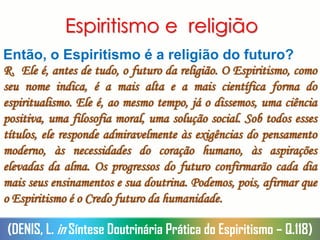 Espiritismo e religião
Então, o Espiritismo é a religião do futuro?
R. Ele é, antes de tudo, o futuro da religião. O Espiritismo, como
seu nome indica, é a mais alta e a mais científica forma do
espiritualismo. Ele é, ao mesmo tempo, já o dissemos, uma ciência
positiva, uma filosofia moral, uma solução social. Sob todos esses
títulos, ele responde admiravelmente às exigências do pensamento
moderno, às necessidades do coração humano, às aspirações
elevadas da alma. Os progressos do futuro confirmarão cada dia
mais seus ensinamentos e sua doutrina. Podemos, pois, afirmar que
o Espiritismo é o Credo futuro da humanidade.
(DENIS, L. in Síntese Doutrinária Prática do Espiritismo – Q.118)
 