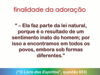finalidade da adoração
“ – Ela faz parte da lei natural,
porque é o resultado de um
sentimento inato do homem; por
isso a encontramos em todos os
povos, embora sob formas
diferentes.”
(“O Livro dos Espíritos”, questão 653)
 