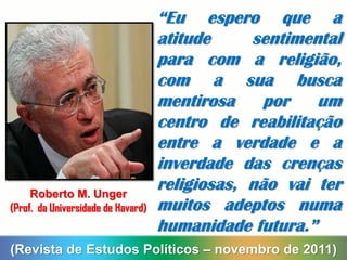 “Eu espero que a
atitude sentimental
para com a religião,
com a sua busca
mentirosa por um
centro de reabilitação
entre a verdade e a
inverdade das crenças
religiosas, não vai ter
muitos adeptos numa
humanidade futura.”
(Revista de Estudos Políticos – novembro de 2011)
Roberto M. Unger
(Prof. da Universidade de Havard)
 