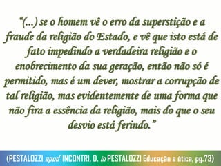 “(...) se o homem vê o erro da superstição e a
fraude da religião do Estado, e vê que isto está de
fato impedindo a verdadeira religião e o
enobrecimento da sua geração, então não só é
permitido, mas é um dever, mostrar a corrupção de
tal religião, mas evidentemente de uma forma que
não fira a essência da religião, mais do que o seu
desvio está ferindo.”
(PESTALOZZI apud INCONTRI, D. in PESTALOZZI Educação e ética, pg.73)
 