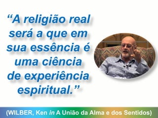 (WILBER, Ken in A União da Alma e dos Sentidos)
“A religião real
será a que em
sua essência é
uma ciência
de experiência
espiritual.”
 