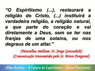 “O Espiritismo (...), restaurará a
religião do Cristo, (...) instituirá a
verdadeira religião, a religião natural,
a que parte do coração e vai
diretamente a Deus, sem se ter nas
franjas de uma sotaina, ou nos
degraus de um altar.”
(Marselha; médium: Sr. Jorge Genouilalt)
(Comunicação transmitida pelo Sr. Brion Dorgeval)
(Allan Kardec – O Futuro do Espiritismo – Obras Póstumas)
 