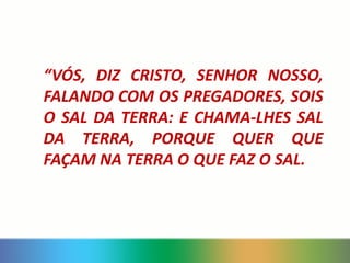 “VÓS, DIZ CRISTO, SENHOR NOSSO,
FALANDO COM OS PREGADORES, SOIS
O SAL DA TERRA: E CHAMA-LHES SAL
DA TERRA, PORQUE QUER QUE
FAÇAM NA TERRA O QUE FAZ O SAL.
 