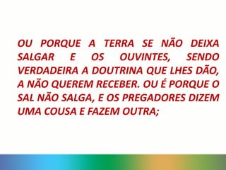 OU PORQUE A TERRA SE NÃO DEIXA
SALGAR E OS OUVINTES, SENDO
VERDADEIRA A DOUTRINA QUE LHES DÃO,
A NÃO QUEREM RECEBER. OU É PORQUE O
SAL NÃO SALGA, E OS PREGADORES DIZEM
UMA COUSA E FAZEM OUTRA;
 