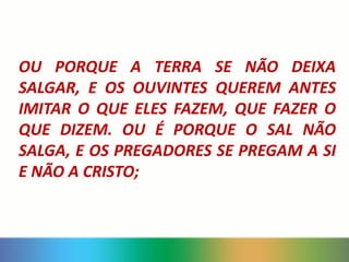 OU PORQUE A TERRA SE NÃO DEIXA
SALGAR, E OS OUVINTES QUEREM ANTES
IMITAR O QUE ELES FAZEM, QUE FAZER O
QUE DIZEM. OU É PORQUE O SAL NÃO
SALGA, E OS PREGADORES SE PREGAM A SI
E NÃO A CRISTO;
 