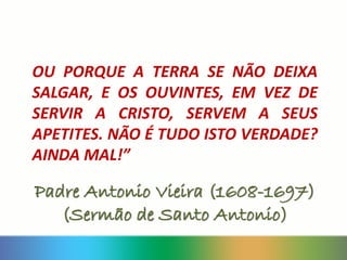 OU PORQUE A TERRA SE NÃO DEIXA
SALGAR, E OS OUVINTES, EM VEZ DE
SERVIR A CRISTO, SERVEM A SEUS
APETITES. NÃO É TUDO ISTO VERDADE?
AINDA MAL!”
Padre Antonio Vieira (1608-1697)
(Sermão de Santo Antonio)
 