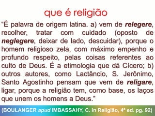 que é religião
“É palavra de origem latina. a) vem de relegere,
recolher, tratar com cuidado (oposto de
neglegere, deixar de lado, descuidar), porque o
homem religioso zela, com máximo empenho e
profundo respeito, pelas coisas referentes ao
culto de Deus. É a etimologia que dá Cícero; b)
outros autores, como Lactâncio, S. Jerônimo,
Santo Agostinho pensam que vem de religare,
ligar, porque a religião tem, como base, os laços
que unem os homens a Deus.”
(BOULANGER apud IMBASSAHY, C. in Religião, 4ª ed. pg. 92)
 