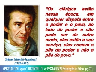 “Os clérigos estão
nessa época, em
qualquer disputa entre
o poder e o povo, ao
lado do poder e não
pode ser de outro
modo, eles estão a seu
serviço, eles comem o
pão do poder e não o
pão do povo.”
(PESTALOZZI apud INCONTRI, D. in PESTALOZZI Educação e ética, pg.71)
Johann Heirnich Pestalozzi
(1746-1827)
 