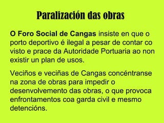O Foro Social de Cangas insiste en que o
porto deportivo é ilegal a pesar de contar co
visto e prace da Autoridade Portuaria ao non
existir un plan de usos.
Veciños e veciñas de Cangas concéntranse
na zona de obras para impedir o
desenvolvemento das obras, o que provoca
enfrontamentos coa garda civil e mesmo
detencións.
Paralización das obras
 