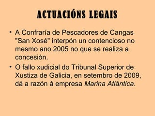 ACTUACIÓNS LEGAIS
• A Confraría de Pescadores de Cangas
"San Xosé" interpón un contencioso no
mesmo ano 2005 no que se realiza a
concesión.
• O fallo xudicial do Tribunal Superior de
Xustiza de Galicia, en setembro de 2009,
dá a razón á empresa Marina Atlántica.
 