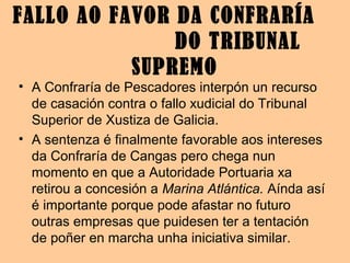 • A Confraría de Pescadores interpón un recurso
de casación contra o fallo xudicial do Tribunal
Superior de Xustiza de Galicia.
• A sentenza é finalmente favorable aos intereses
da Confraría de Cangas pero chega nun
momento en que a Autoridade Portuaria xa
retirou a concesión a Marina Atlántica. Aínda así
é importante porque pode afastar no futuro
outras empresas que puidesen ter a tentación
de poñer en marcha unha iniciativa similar.
FALLO AO FAVOR DA CONFRARÍA
DO TRIBUNAL
SUPREMO
 