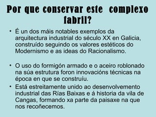 Por que conservar este complexo
fabril?
• É un dos máis notables exemplos da
arquitectura industrial do século XX en Galicia,
construído seguindo os valores estéticos do
Modernismo e as ideas do Racionalismo.
• O uso do formigón armado e o aceiro roblonado
na súa estrutura foron innovacións técnicas na
época en que se construíu.
• Está estreitamente unido ao desenvolvemento
industrial das Rías Baixas e á historia da vila de
Cangas, formando xa parte da paisaxe na que
nos recoñecemos.
 