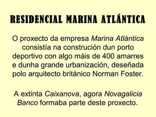 O proxecto da empresa Marina Atlántica
consistía na construción dun porto
deportivo con algo máis de 400 amarres
e dunha grande urbanización, deseñada
polo arquitecto británico Norman Foster.
A extinta Caixanova, agora Novagalicia
Banco formaba parte deste proxecto.
RESIDENCIAL MARINA ATLÁNTICA
 