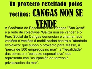 Un proxecto rexeitado polos
veciños: CANGAS NON SE
VENDEA Confraría de Pescadores de Cangas "San Xosé“
e a rede de colectivos “Galiza non se vende” e o
Foro Social de Cangas denuncian e chaman aos
veciños e veciñas á mobilización contra o “atentado
ecolóxico” que supón o proxecto para Massó, a
“perda de 500 empregos no mar”, a “ilegalidade”
das obras e o “pelotazo especulativo” que
representa esa “usurpación de terreos e
privatización do mar”.
 