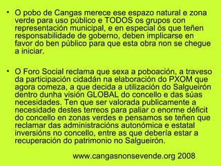 • O pobo de Cangas merece ese espazo natural e zona
verde para uso público e TODOS os grupos con
representación municipal, e en especial ós que teñen
responsabilidade de goberno, deben implicarse en
favor do ben público para que esta obra non se chegue
a iniciar.
• O Foro Social reclama que sexa a poboación, a traveso
da participación cidadán na elaboración do PXOM que
agora comeza, a que decida a utilización do Salgueirón
dentro dunha visión GLOBAL do concello e das súas
necesidades. Ten que ser valorada publicamente a
necesidade destes terreos para paliar o enorme déficit
do concello en zonas verdes e pensamos se teñen que
reclamar das administracións autonómica e estatal
inversións no concello, entre as que debería estar a
recuperación do patrimonio no Salgueirón.
www.cangasnonsevende.org 2008
 