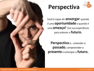 Perspectiva
Você é capaz de enxergar quando
é uma oportunidade e quando é
uma ameaça? Use sua experiência
para antever o futuro.
Perspectiva é... entender o
passado, compreender o
presente e antecipar o futuro.
Daniel de Carvalho Luz – daniel.luz2020@hotmail.com Tel. (15) 9 9126 5571
 