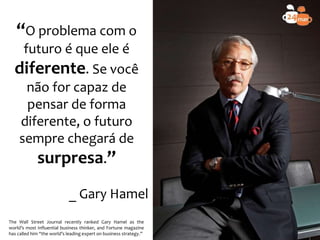 “O problema com o
futuro é que ele é
diferente. Se você
não for capaz de
pensar de forma
diferente, o futuro
sempre chegará de
surpresa.”
_ Gary Hamel
The Wall Street Journal recently ranked Gary Hamel as the
world’s most influential business thinker, and Fortune magazine
has called him “the world’s leading expert on business strategy.”
 