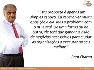 Daniel de Carvalho Luz – daniel.luz2020@hotmail.com Tel. (15) 9 9126 5571
“Esta proposta é apenas um
simples esboço. Eu espero ver muita
oposição a ela. Mas o problema com
o RH é real. De uma forma ou de
outra, ele terá que ganhar a visão
de negócios necessários para ajudar
as organizações a executar no seu
melhor.”
_ Ram Charan
 