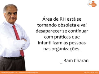 Área de RH está se
tornando obsoleta e vai
desaparecer se continuar
com práticas que
infantilizam as pessoas
nas organizações.
_ Ram Charan
Daniel de Carvalho Luz – daniel.luz2020@hotmail.com Tel. (15) 9 9126 5571
 