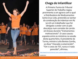 A Primeira Turma do Tribunal
Superior do Trabalho negou
provimento a um agravo com o qual
a Distribuidora de Medicamentos
Santa Cruz Ltda. pretendia se isentar
da condenação de indenizar em R$
50 mil um trabalhador que foi
obrigado a andar com os pés
descalços num corredor de carvão
em brasas durante "treinamentos
motivacionais". O caso causou
espanto entre os ministros na sessão
desta quarta-feira. O presidente da
Turma, ministro Lelio Bentes Corrêa,
se disse "chocado e estarrecido".
"Em 12 anos de TST, nunca vi nada
parecido", afirmou.
Daniel de Carvalho Luz – daniel.luz2020@hotmail.com Tel. (15) 9 9126 5571
http://www.tst.jus.br/noticias/-/asset_publisher/89Dk/content/id/10394719
26/09/2014
Chega de Infantilizar
 