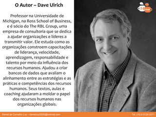 O Autor – Dave Ulrich
Professor na Universidade de
Michigan, na Ross School of Business,
e é sócio do The RBL Group, uma
empresa de consultoria que se dedica
a ajudar organizações e líderes a
transmitir valor. Ele estuda como as
organizações constroem capacitações
de liderança, velocidade,
aprendizagem, responsabilidade e
talento por meio da influência dos
recursos humanos. Ajudou a criar
bancos de dados que avaliam o
alinhamento entre as estratégias e as
práticas e competências dos recursos
humanos. Seus textos, aulas e
coaching ajudaram a moldar o papel
dos recursos humanos nas
organizações globais.
Daniel de Carvalho Luz – daniel.luz2020@hotmail.com Tel. (15) 9 9126 5571
 