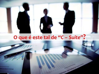O que é este tal de “C – Suite”?
 