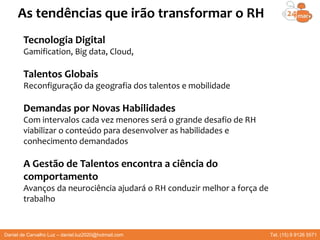 Daniel de Carvalho Luz – daniel.luz2020@hotmail.com Tel. (15) 9 9126 5571
As tendências que irão transformar o RH
Tecnologia Digital
Gamification, Big data, Cloud,
Talentos Globais
Reconfiguração da geografia dos talentos e mobilidade
Demandas por Novas Habilidades
Com intervalos cada vez menores será o grande desafio de RH
viabilizar o conteúdo para desenvolver as habilidades e
conhecimento demandados
A Gestão de Talentos encontra a ciência do
comportamento
Avanços da neurociência ajudará o RH conduzir melhor a força de
trabalho
 