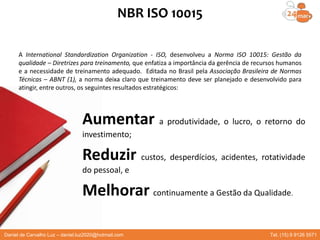 NBR ISO 10015
A International Standardization Organization - ISO, desenvolveu a Norma ISO 10015: Gestão da
qualidade – Diretrizes para treinamento, que enfatiza a importância da gerência de recursos humanos
e a necessidade de treinamento adequado. Editada no Brasil pela Associação Brasileira de Normas
Técnicas – ABNT (1), a norma deixa claro que treinamento deve ser planejado e desenvolvido para
atingir, entre outros, os seguintes resultados estratégicos:
Aumentar a produtividade, o lucro, o retorno do
investimento;
Reduzir custos, desperdícios, acidentes, rotatividade
do pessoal, e
Melhorar continuamente a Gestão da Qualidade.
Daniel de Carvalho Luz – daniel.luz2020@hotmail.com Tel. (15) 9 9126 5571
 