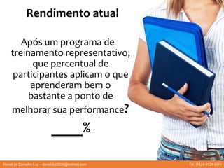 Rendimento atual
Após um programa de
treinamento representativo,
que percentual de
participantes aplicam o que
aprenderam bem o
bastante a ponto de
melhorar sua performance?
____%
Daniel de Carvalho Luz – daniel.luz2020@hotmail.com Tel. (15) 9 9126 5571
 