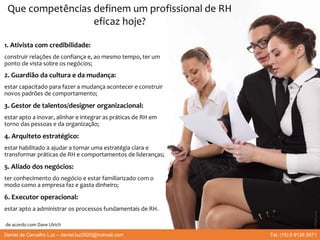 1. Ativista com credibilidade:
construir relações de confiança e, ao mesmo tempo, ter um
ponto de vista sobre os negócios;
2. Guardião da cultura e da mudança:
estar capacitado para fazer a mudança acontecer e construir
novos padrões de comportamento;
3. Gestor de talentos/designer organizacional:
estar apto a inovar, alinhar e integrar as práticas de RH em
torno das pessoas e da organização;
4. Arquiteto estratégico:
estar habilitado a ajudar a tornar uma estratégia clara e
transformar práticas de RH e comportamentos de lideranças;
5. Aliado dos negócios:
ter conhecimento do negócio e estar familiarizado com o
modo como a empresa faz e gasta dinheiro;
6. Executor operacional:
estar apto a administrar os processos fundamentais de RH.
Que competências definem um profissional de RH
eficaz hoje?
de acordo com Dave Ulrich
Daniel de Carvalho Luz – daniel.luz2020@hotmail.com Tel. (15) 9 9126 5571
 