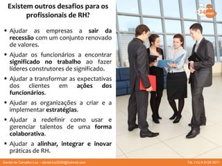  Ajudar as empresas a sair da
recessão com um conjunto renovado
de valores.
 Ajudar os funcionários a encontrar
significado no trabalho ao fazer
líderes construtores de significado.
 Ajudar a transformar as expectativas
dos clientes em ações dos
funcionários.
 Ajudar as organizações a criar e a
implementar estratégias.
 Ajudar a redefinir como usar e
gerenciar talentos de uma forma
colaborativa.
 Ajudar a alinhar, integrar e inovar
práticas de RH.
Existem outros desafios para os
profissionais de RH?
Daniel de Carvalho Luz – daniel.luz2020@hotmail.com Tel. (15) 9 9126 5571
 