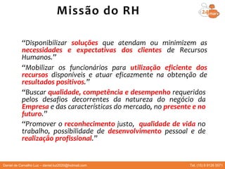 “Disponibilizar soluções que atendam ou minimizem as
necessidades e expectativas dos clientes de Recursos
Humanos.”
“Mobilizar os funcionários para utilização eficiente dos
recursos disponíveis e atuar eficazmente na obtenção de
resultados positivos.”
“Buscar qualidade, competência e desempenho requeridos
pelos desafios decorrentes da natureza do negócio da
Empresa e das características do mercado, no presente e no
futuro.”
“Promover o reconhecimento justo, qualidade de vida no
trabalho, possibilidade de desenvolvimento pessoal e de
realização profissional.”
Missão do RH
Daniel de Carvalho Luz – daniel.luz2020@hotmail.com Tel. (15) 9 9126 5571
 