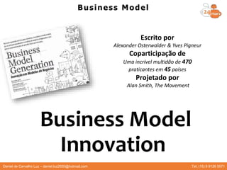 Business Model
Innovation
Escrito por
Alexander Osterwalder & Yves Pigneur
Coparticipação de
Uma incrível multidão de 470
praticantes em 45 países
Projetado por
Alan Smith, The Movement
Business Model
Daniel de Carvalho Luz – daniel.luz2020@hotmail.com Tel. (15) 9 9126 5571
 