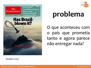 problema
O que aconteceu com
o país que prometia
tanto e agora parece
não entregar nada?
Outubro 2013
Daniel de Carvalho Luz – daniel.luz2020@hotmail.com Tel. (15) 9 9126 5571
 